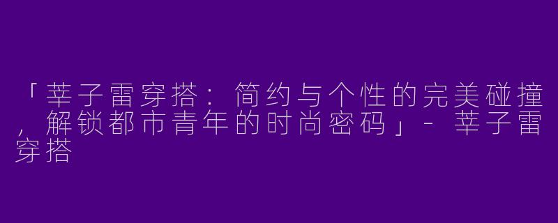 「莘子雷穿搭：简约与个性的完美碰撞，解锁都市青年的时尚密码」-莘子雷穿搭