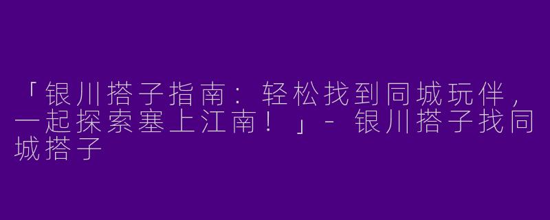 「银川搭子指南：轻松找到同城玩伴，一起探索塞上江南！」-银川搭子找同城搭子