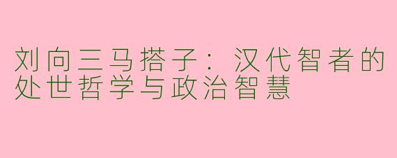 刘向三马搭子：汉代智者的处世哲学与政治智慧
