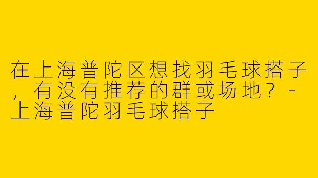 在上海普陀区想找羽毛球搭子，有没有推荐的群或场地？-上海普陀羽毛球搭子