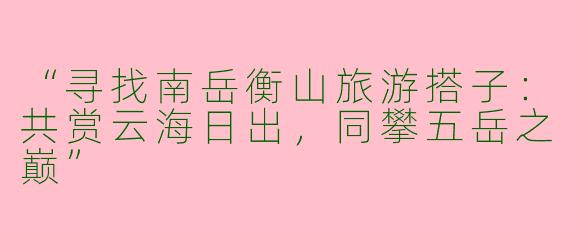 “寻找南岳衡山旅游搭子：共赏云海日出，同攀五岳之巅”