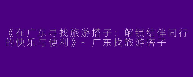 《在广东寻找旅游搭子：解锁结伴同行的快乐与便利》-广东找旅游搭子