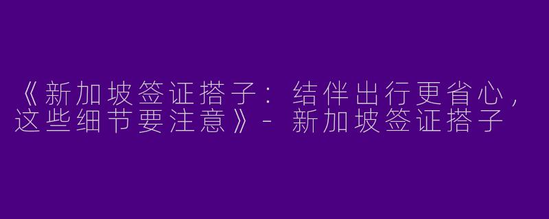 《新加坡签证搭子：结伴出行更省心，这些细节要注意》-新加坡签证搭子