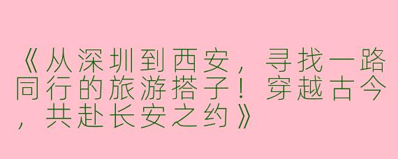 《从深圳到西安，寻找一路同行的旅游搭子！穿越古今，共赴长安之约》