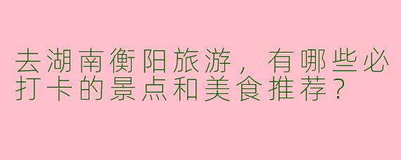 去湖南衡阳旅游，有哪些必打卡的景点和美食推荐？