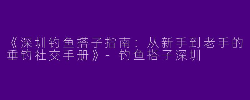 《深圳钓鱼搭子指南：从新手到老手的垂钓社交手册》-钓鱼搭子深圳