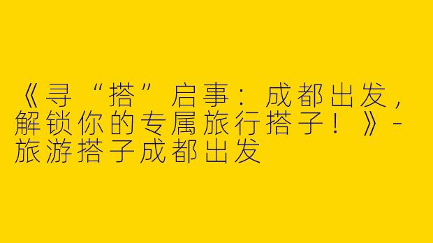 《寻“搭”启事：成都出发，解锁你的专属旅行搭子！》-旅游搭子成都出发