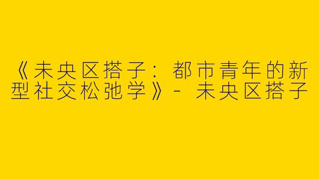 《未央区搭子：都市青年的新型社交松弛学》-未央区搭子