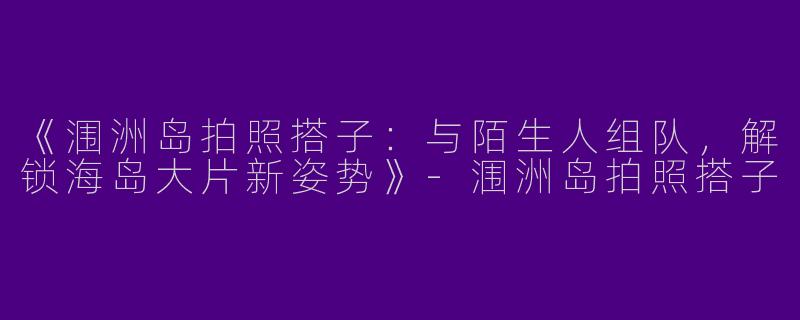 《涠洲岛拍照搭子：与陌生人组队，解锁海岛大片新姿势》-涠洲岛拍照搭子