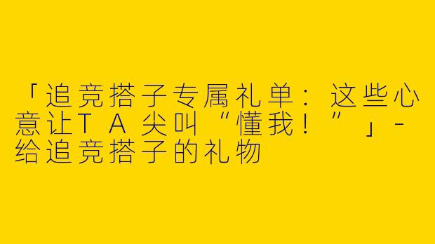 「追竞搭子专属礼单：这些心意让TA尖叫“懂我！”」-给追竞搭子的礼物