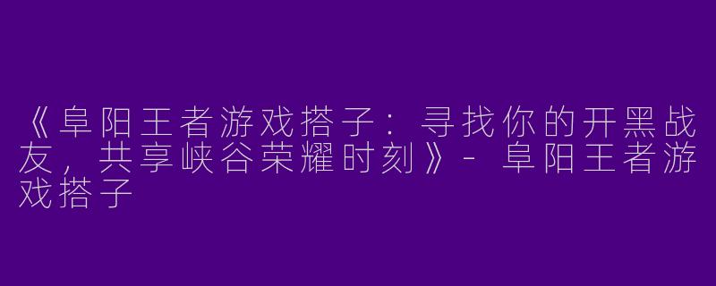 《阜阳王者游戏搭子：寻找你的开黑战友，共享峡谷荣耀时刻》-阜阳王者游戏搭子