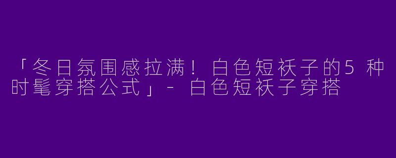 「冬日氛围感拉满！白色短袄子的5种时髦穿搭公式」