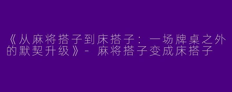 《从麻将搭子到床搭子：一场牌桌之外的默契升级》-麻将搭子变成床搭子