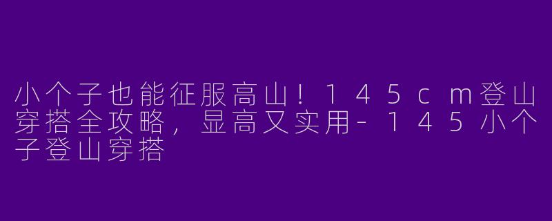小个子也能征服高山！145cm登山穿搭全攻略，显高又实用-145小个子登山穿搭