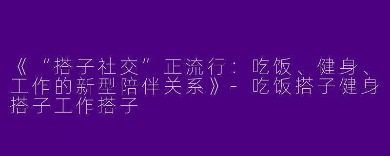 《“搭子社交”正流行：吃饭、健身、工作的新型陪伴关系》-吃饭搭子健身搭子工作搭子