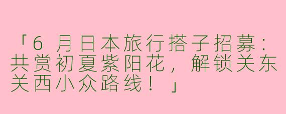「6月日本旅行搭子招募：共赏初夏紫阳花，解锁关东关西小众路线！」