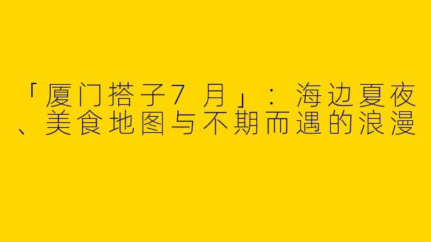 「厦门搭子7月」：海边夏夜、美食地图与不期而遇的浪漫