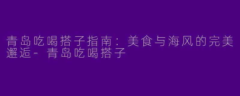 青岛吃喝搭子指南：美食与海风的完美邂逅-青岛吃喝搭子