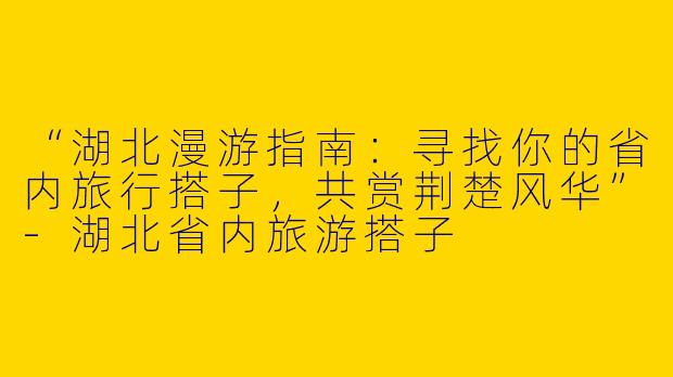 “湖北漫游指南：寻找你的省内旅行搭子，共赏荆楚风华”-湖北省内旅游搭子