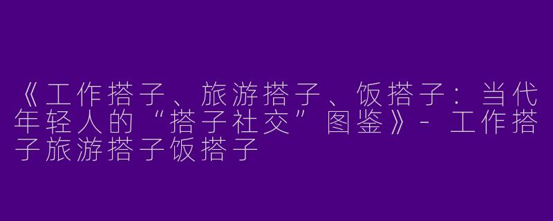 《工作搭子、旅游搭子、饭搭子：当代年轻人的“搭子社交”图鉴》-工作搭子旅游搭子饭搭子