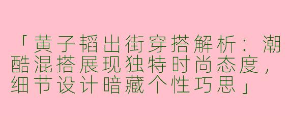 「黄子韬出街穿搭解析：潮酷混搭展现独特时尚态度，细节设计暗藏个性巧思」