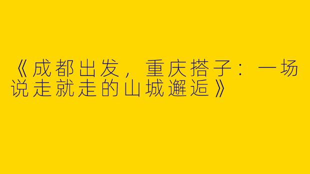 《成都出发，重庆搭子：一场说走就走的山城邂逅》