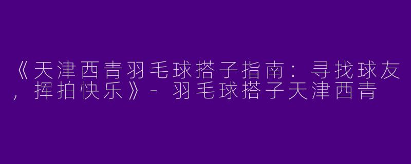 《天津西青羽毛球搭子指南：寻找球友，挥拍快乐》-羽毛球搭子天津西青