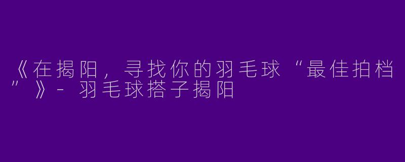 《在揭阳，寻找你的羽毛球“最佳拍档”》-羽毛球搭子揭阳