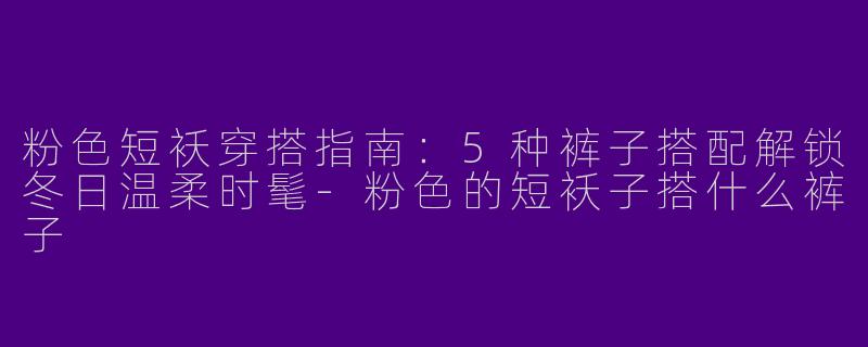 粉色短袄穿搭指南：5种裤子搭配解锁冬日温柔时髦-粉色的短袄子搭什么裤子