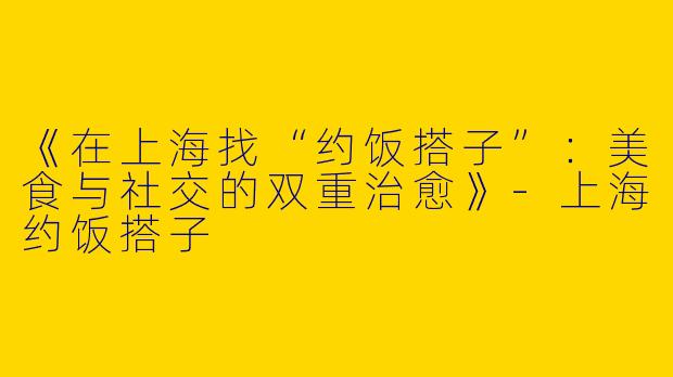 《在上海找“约饭搭子”：美食与社交的双重治愈》-上海约饭搭子