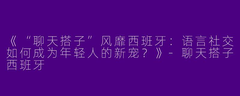 《“聊天搭子”风靡西班牙：语言社交如何成为年轻人的新宠？》-聊天搭子西班牙