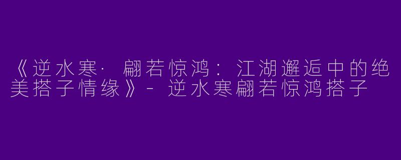 《逆水寒·翩若惊鸿：江湖邂逅中的绝美搭子情缘》-逆水寒翩若惊鸿搭子