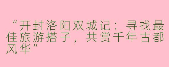 “开封洛阳双城记：寻找最佳旅游搭子，共赏千年古都风华”