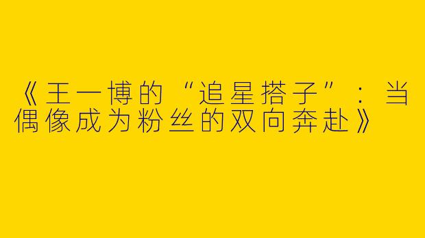 《王一博的“追星搭子”：当偶像成为粉丝的双向奔赴》