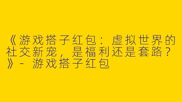 《游戏搭子红包：虚拟世界的社交新宠，是福利还是套路？》-游戏搭子红包