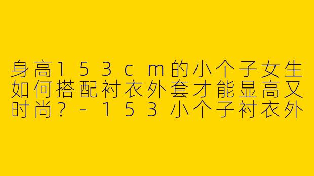 身高153cm的小个子女生如何搭配衬衣外套才能显高又时尚？-153小个子衬衣外套穿搭