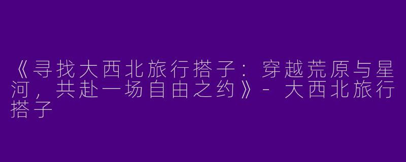 《寻找大西北旅行搭子：穿越荒原与星河，共赴一场自由之约》-大西北旅行搭子
