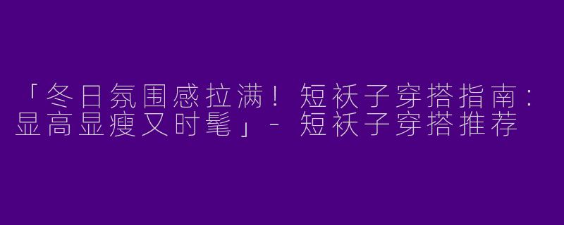 「冬日氛围感拉满！短袄子穿搭指南：显高显瘦又时髦」-短袄子穿搭推荐