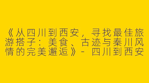 《从四川到西安，寻找最佳旅游搭子：美食、古迹与秦川风情的完美邂逅》-四川到西安旅游搭子