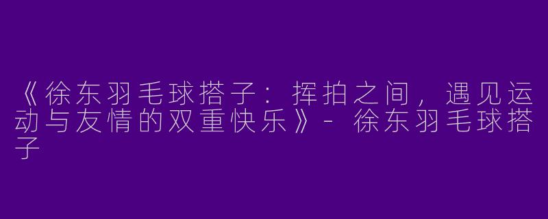 《徐东羽毛球搭子：挥拍之间，遇见运动与友情的双重快乐》-徐东羽毛球搭子