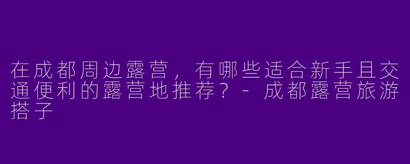 在成都周边露营，有哪些适合新手且交通便利的露营地推荐？-成都露营旅游搭子
