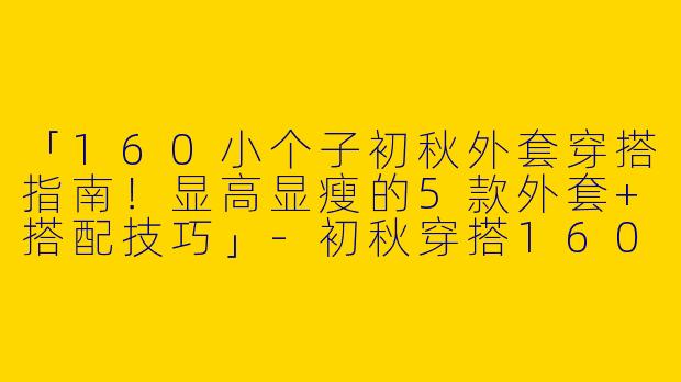 「160小个子初秋外套穿搭指南！显高显瘦的5款外套+搭配技巧」-初秋穿搭160小个子外套