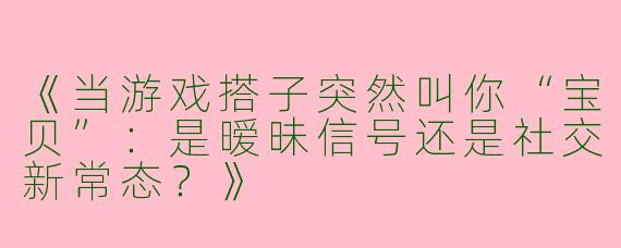 《当游戏搭子突然叫你“宝贝”：是暧昧信号还是社交新常态？》