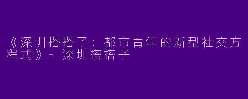 《深圳搭搭子：都市青年的新型社交方程式》-深圳搭搭子