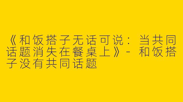 《和饭搭子无话可说：当共同话题消失在餐桌上》-和饭搭子没有共同话题