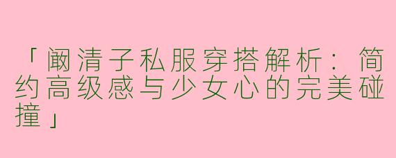 「阚清子私服穿搭解析：简约高级感与少女心的完美碰撞」