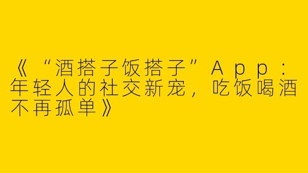 《“酒搭子饭搭子”App：年轻人的社交新宠，吃饭喝酒不再孤单》
