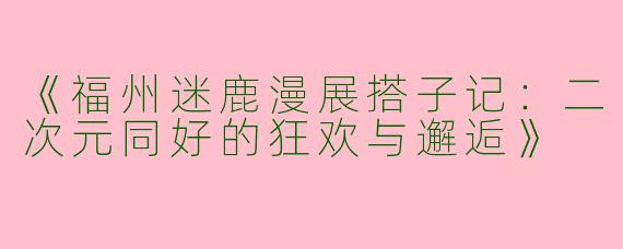 《福州迷鹿漫展搭子记：二次元同好的狂欢与邂逅》