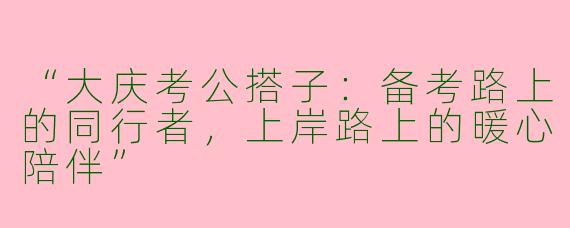 “大庆考公搭子：备考路上的同行者，上岸路上的暖心陪伴”