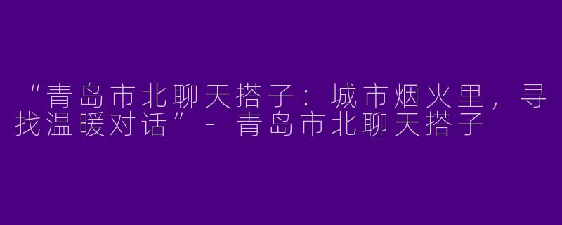 “青岛市北聊天搭子：城市烟火里，寻找温暖对话”-青岛市北聊天搭子